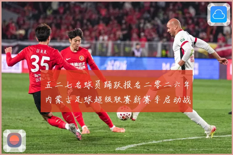 五二七名球员踊跃报名二零二六年内蒙古足球超级联赛新赛季启动战术观察：最新赛事动态与深度分析