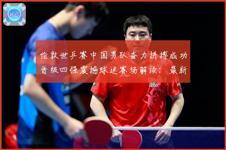 伦敦世乒赛中国男队奋力拼搏成功晋级四强震撼球迷赛场解读：最新赛事动态与深度分析