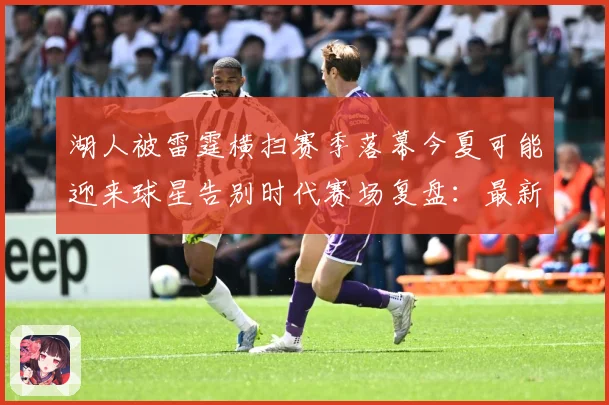 湖人被雷霆横扫赛季落幕今夏可能迎来球星告别时代赛场复盘：最新赛事动态与深度分析