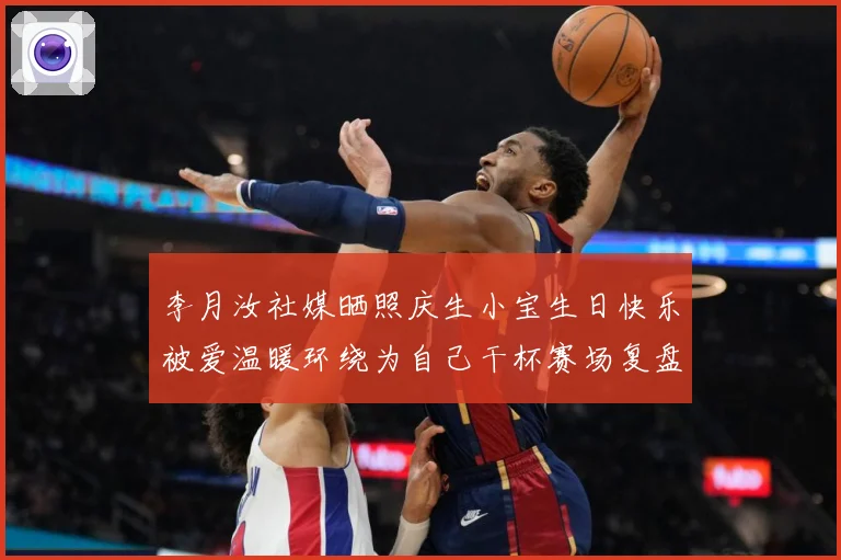 李月汝社媒晒照庆生小宝生日快乐被爱温暖环绕为自己干杯赛场复盘：最新赛事动态与深度分析