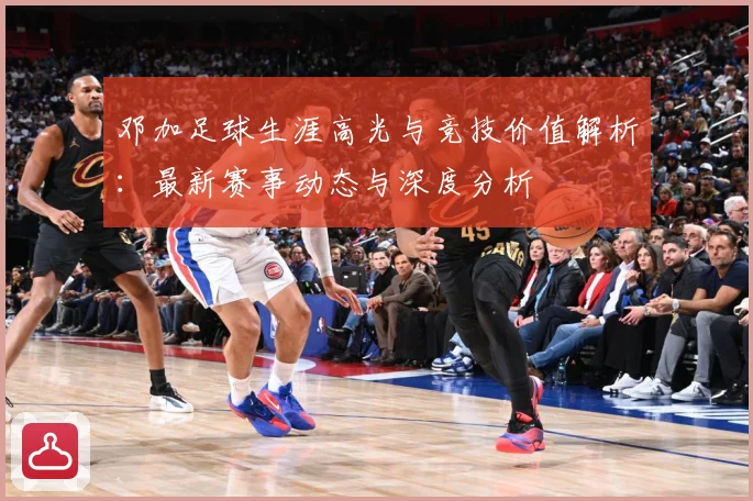 邓加足球生涯高光与竞技价值解析：最新赛事动态与深度分析