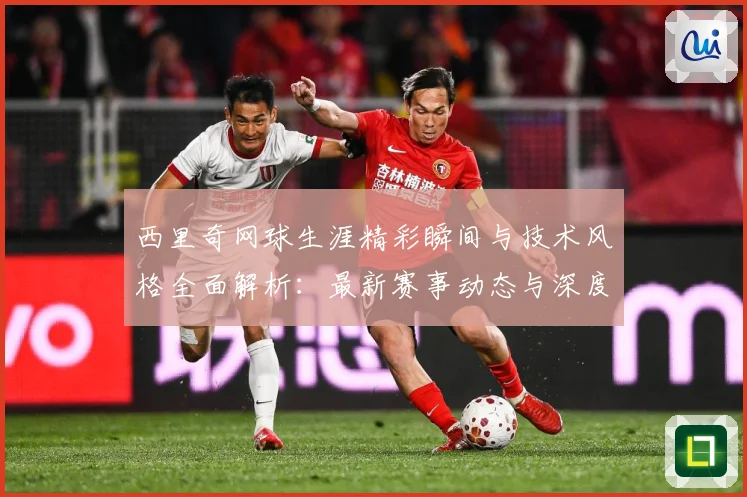 西里奇网球生涯精彩瞬间与技术风格全面解析：最新赛事动态与深度分析
