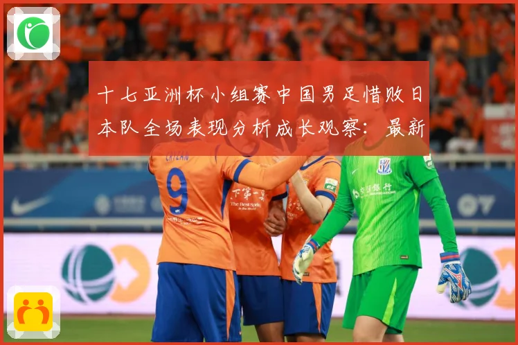 十七亚洲杯小组赛中国男足惜败日本队全场表现分析成长观察：最新赛事动态与深度分析