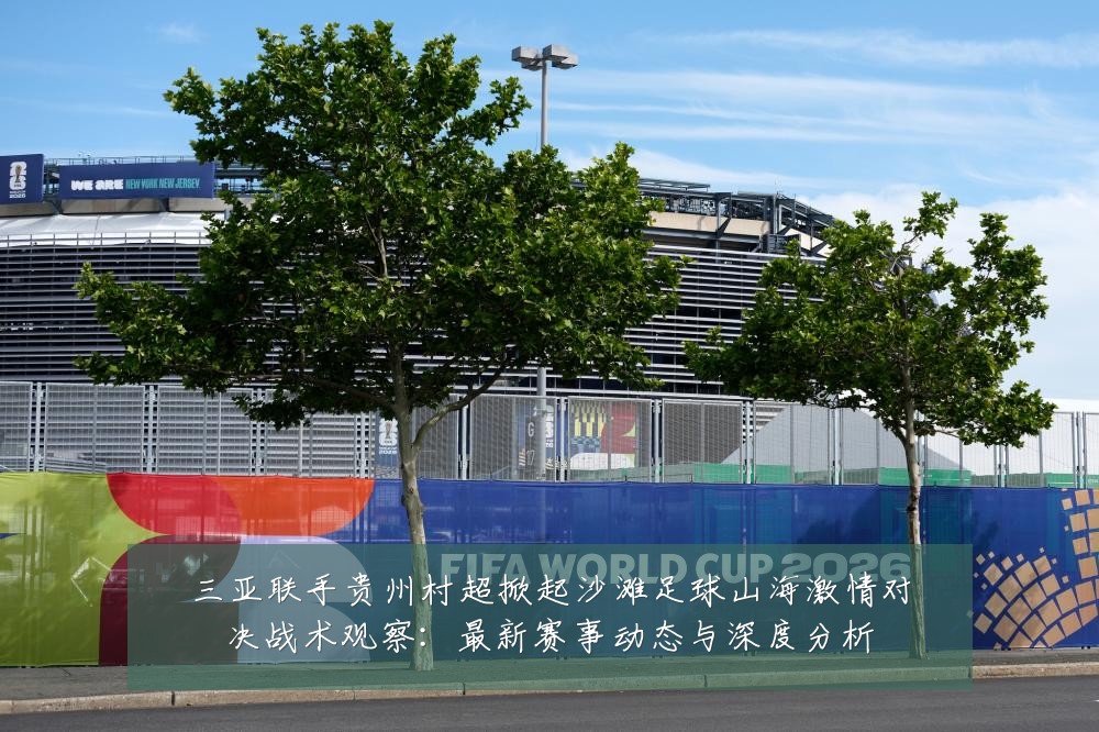 三亚联手贵州村超掀起沙滩足球山海激情对决战术观察:最新赛事动态与深度分析