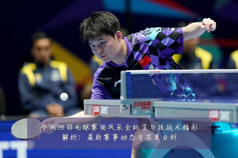 乔纳坦羽毛球赛场风采全纪录与技战术精彩解析:最新赛事动态与深度分析