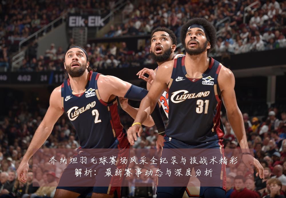 乔纳坦羽毛球赛场风采全纪录与技战术精彩解析:最新赛事动态与深度分析